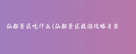 仙都景区吃什么(仙都景区旅游攻略与当地特色小吃)