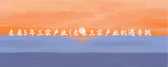未来5年三农产业(未来三农产业机遇与挑战并存)