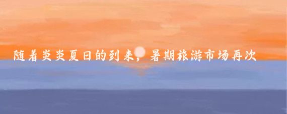随着炎炎夏日的到来，暑期旅游市场再次迎来了它的黄金季节