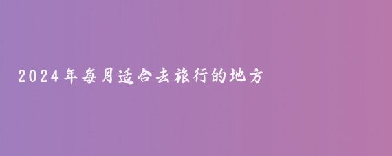 2024年每月适合去旅行的地方