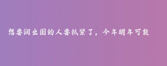 想要润出国的人要抓紧了，今年明年可能是最后期限了,因为每个国家都在收紧政策