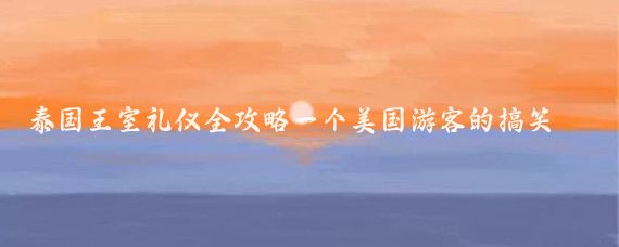 泰国王室礼仪全攻略一个美国游客的搞笑冒险与5大泰机智技巧