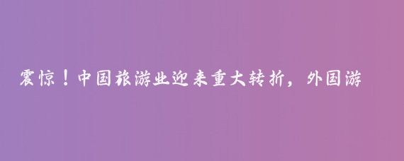 震惊！中国旅游业迎来重大转折，外国游客蜂拥而至！