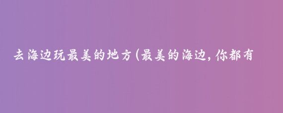 去海边玩最美的地方(最美的海边,你都有去过哪里玩呢?)