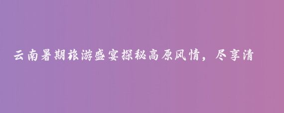 云南暑期旅游盛宴探秘高原风情，尽享清凉一夏！云南暑期旅游季清凉一夏，等你来游