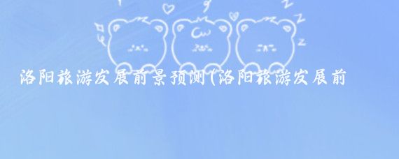 洛阳旅游发展前景预测(洛阳旅游发展前景)