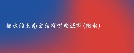 衡水的东南方向有哪些城市(衡水)