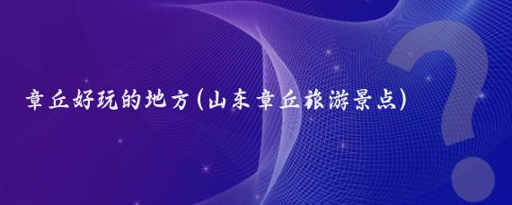 章丘好玩的地方(山东章丘旅游景点)