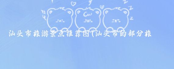 汕头市旅游景点推荐图(汕头市的部分旅游景点如下)