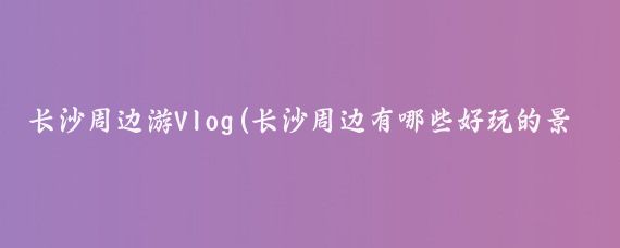长沙周边游Vlog(长沙周边有哪些好玩的景点)