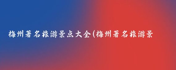 梅州著名旅游景点大全(梅州著名旅游景点推荐)