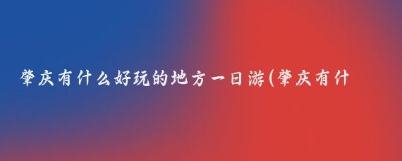 肇庆有什么好玩的地方一日游(肇庆有什么好玩的地方呢)
