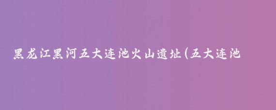 黑龙江黑河五大连池火山遗址(五大连池是中国著名的火山遗址公园)