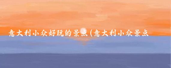 意大利小众好玩的景点(意大利小众景点你去过几个？)