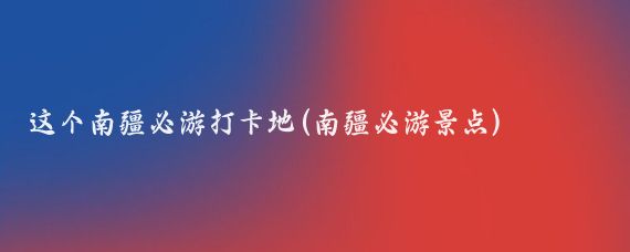 这个南疆必游打卡地(南疆必游景点)