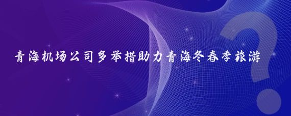 青海机场公司多举措助力青海冬春季旅游(青海的旅游公司)