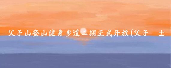 父子山登山健身步道二期正式开放(父子山登山步道旅游图)