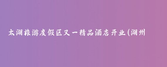 太湖旅游度假区又一精品酒店开业(湖州太湖旅游度假区酒店)