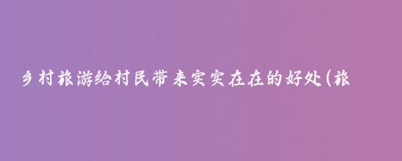 乡村旅游给村民带来实实在在的好处(旅游给人带来的好处)