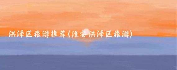 洪泽区旅游推荐(淮安洪泽区旅游)