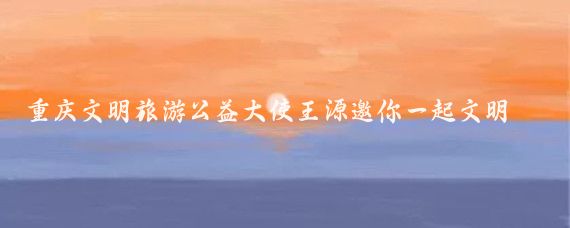 重庆文明旅游公益大使王源邀你一起文明出游(王源重庆文明旅游大使)