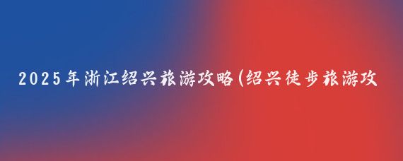 2025年浙江绍兴旅游攻略(绍兴徒步旅游攻略)