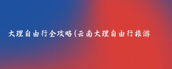 大理自由行全攻略(云南大理自由行旅游攻略)