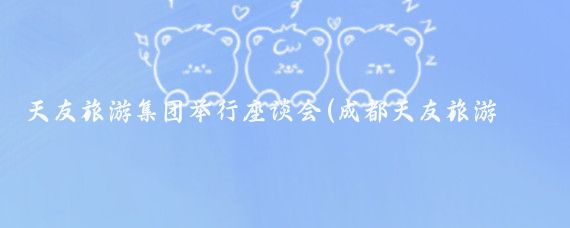 天友旅游集团举行座谈会(成都天友旅游集团现状)