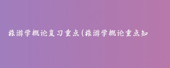 旅游学概论复习重点(旅游学概论重点知识)