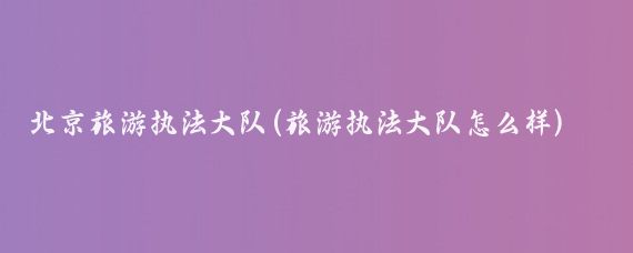 北京旅游执法大队(旅游执法大队怎么样)