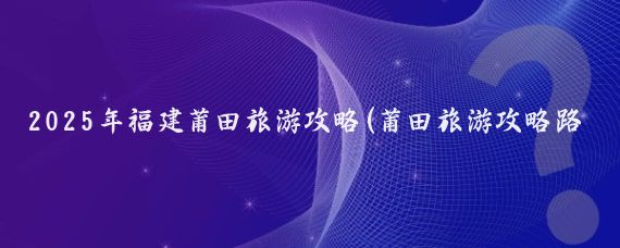 2025年福建莆田旅游攻略(莆田旅游攻略路线)