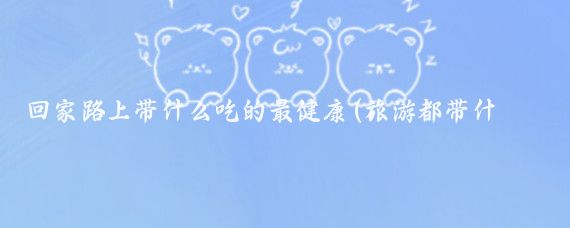 回家路上带什么吃的最健康(旅游都带什么吃的)