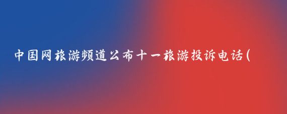 中国网旅游频道公布十一旅游投诉电话(全国旅游投诉网)
