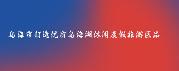 乌海市打造优质乌海湖休闲度假旅游区品牌(乌海湖休闲度假旅游区)