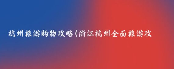 杭州旅游购物攻略(浙江杭州全面旅游攻略)