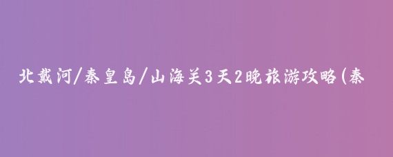 北戴河/秦皇岛/山海关3天2晚旅游攻略(秦皇岛北戴河山海关旅游攻略)