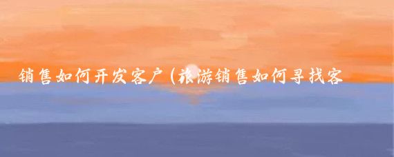 销售如何开发客户(旅游销售如何寻找客户)