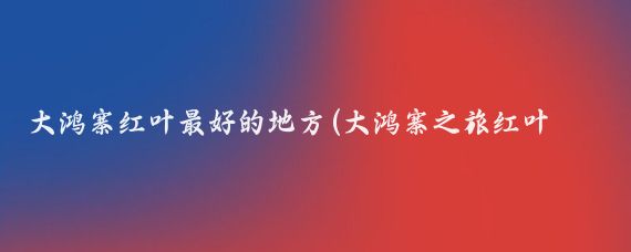 大鸿寨红叶最好的地方(大鸿寨之旅红叶的盛宴)