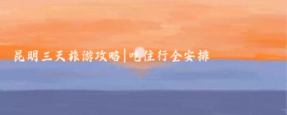 昆明三天旅游攻略|吃住行全安排