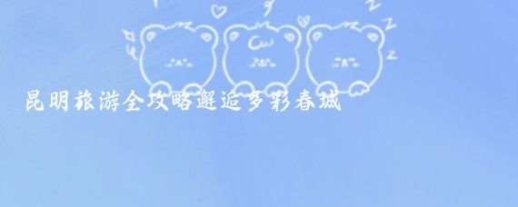 昆明旅游全攻略邂逅多彩春城