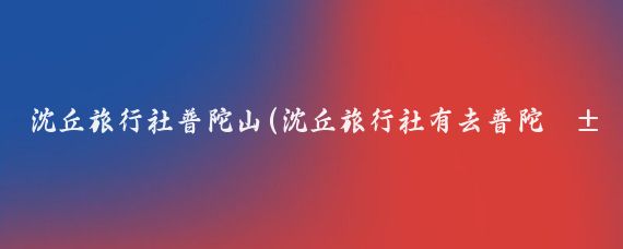 沈丘旅行社普陀山(沈丘旅行社有去普陀山的吗沈丘有不少旅行社提供前往普陀山的旅行团)