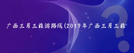 广西三月三旅游路线(2017年广西三月三旅游)