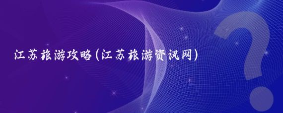 江苏旅游攻略(江苏旅游资讯网)