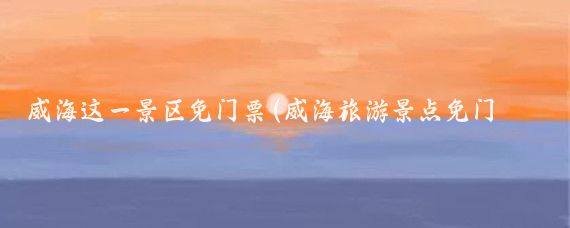 威海这一景区免门票(威海旅游景点免门票)