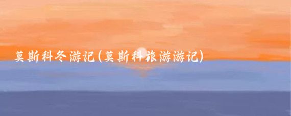 莫斯科冬游记(莫斯科旅游游记)