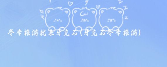 冬季旅游就来牙克石(牙克石冬季旅游)