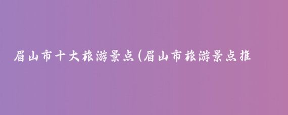 眉山市十大旅游景点(眉山市旅游景点推荐)