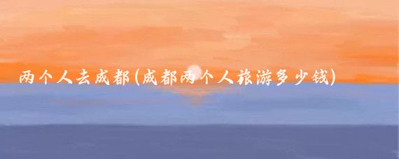 两个人去成都(成都两个人旅游多少钱)
