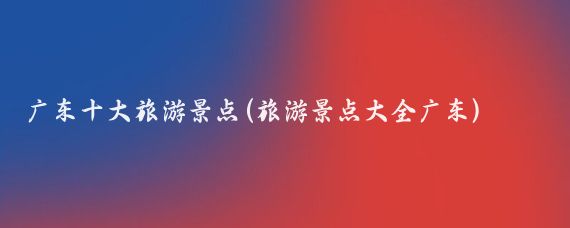 广东十大旅游景点(旅游景点大全广东)