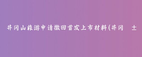 井冈山旅游申请撤回首发上市材料(井冈山旅游上市)